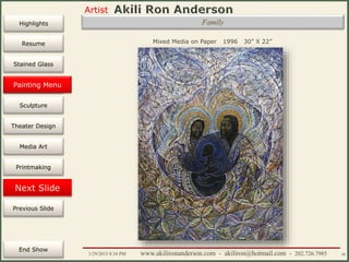 Artist
Painting
Sculpture
Resume
Media Art
Printmaking
Stained Glass
Previous Slide
Theater Design
Next Slide
End Show
Highlights
1/29/2015 8:34 PM www.akilironanderson.com - akiliron@hotmail.com - 202.726.7985 48
Family
Mixed Media on Paper 1996 30” X 22”
Painting Menu
 