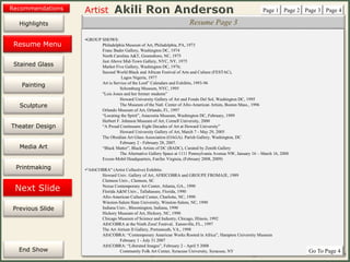 Artist
Painting
Sculpture
Resume
Media Art
Printmaking
Stained Glass
Previous Slide
Theater Design
Next Slide
End Show
Highlights
1/29/2015 8:34 PM www.jiii.com/akilironanderson - akiliron@hotmail.com - 202.726.7985 5
Resume Page 3
•GROUP SHOWS:
Philadelphia Museum of Art, Philadelphia, PA, 1973
Franc Bader Gallery, Washington DC, 1974
North Carolina A&T, Greensboro, NC, 1975
Just Above Mid-Town Gallery, NYC, NY, 1975
Market Five Gallery, Washington DC, 1976;
Second World Black and African Festival of Arts and Culture (FESTAC),
Lagos Nigeria, 1977
Art is Service of the Lord” Calendars and Exhibits, 1993-96
Schomburg Museum, NYC, 1995
"Lois Jones and her former students”
Howard University Gallery of Art and Fondo Del Sol, Washington DC, 1995
The Museum of the Natl. Center of Afro-American Artists, Boston Mass., 1996
Orlando Museum of Art, Orlando, Fl., 1997
“Locating the Spirit”, Anacostia Museum, Washington DC, February, 1999
Herbert F. Johnson Museum of Art, Cornell University, 2000
“A Proud Continuum: Eight Decades of Art at Howard University”
Howard University Gallery of Art, March 7 - May 29, 2005
The Obsidian Art Glass Association (OAGA). Parish Gallery, Washington, DC
February 2 - February 28, 2007.
“Black Matter”, Black Artists of DC (BADC), Curated by Zenith Gallery
The Alternative Gallery Space at 1111 Pennsylvania Avenue NW, January 16 – March 16, 2008
Exxon-Mobil Headquarters, Fairfax Virginia, (February 2008, 2009)
•"AfriCOBRA" (Artist Collective) Exhibits:
Howard Univ. Gallery of Art, AFRICOBRA and GROUPE FROMAJE, 1989
Clemson Univ., Clemson, SC
Nexus Contemporary Art Center, Atlanta, GA., 1990
Florida A&M Univ., Tallahassee, Florida, 1990
Afro-American Cultural Center, Charlotte, NC, 1990
Winston-Salem State University, Winston-Salem, NC, 1990
Indiana Univ., Bloomington, Indiana, 1990
Hickory Museum of Art, Hickory, NC, 1990
Chicago Museum of Science and Industry, Chicago, Illinois, 1992
AfriCOBRA at the Ninth Zora! Festival, Eatonville, FL., 1997
The Art Atrium II Gallery, Portsmouth, VA., 1998
AfriCOBRA: “Contemporary American Works Rooted in Africa”, Hampton University Museum
February 1 - July 31 2007
AfriCOBRA: “Liberated Images”, February 2 - April 5 2008
Community Folk Art Center, Syracuse University, Syracuse, NY
Page 1 Page 2 Page 3 Page 4
Go To Page 4
Resume Menu
Recommendations
 