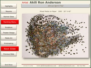 Artist
Painting
Sculpture
Resume
Media Art
Printmaking
Stained Glass
Previous Slide
Theater Design
Next Slide
End Show
Highlights
1/29/2015 8:34 PM www.akilironanderson.com - akiliron@hotmail.com - 202.726.7985 50
African Spirit Find
Mixed Media on Paper 1983 26” X 40”
Painting Menu
 