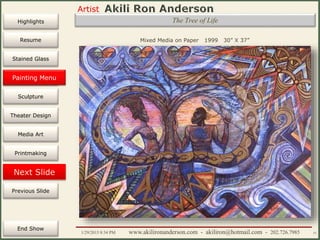 Artist
Painting
Sculpture
Resume
Media Art
Printmaking
Stained Glass
Previous Slide
Theater Design
Next Slide
End Show
Highlights
1/29/2015 8:34 PM www.akilironanderson.com - akiliron@hotmail.com - 202.726.7985 51
The Tree of Life
Mixed Media on Paper 1999 30” X 37”
Painting Menu
 