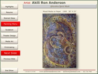 Artist
Painting
Sculpture
Resume
Media Art
Printmaking
Stained Glass
Previous Slide
Theater Design
Next Slide
End Show
Highlights
1/29/2015 8:34 PM www.akilironanderson.com - akiliron@hotmail.com - 202.726.7985 52
Africobra Spirit Mask
Mixed Media on Paper 1999 38” X 25”
Painting Menu
 