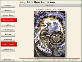 Artist
Painting
Sculpture
Resume
Media Art
Printmaking
Stained Glass
Previous Slide
Theater Design
Next Slide
End Show
Highlights
1/29/2015 8:34 PM www.akilironanderson.com - akiliron@hotmail.com - 202.726.7985 53
Spiral Spirit
Mixed Media on Paper 2000 38” X 25”
Painting Menu
 