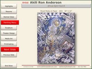 Artist
Painting
Sculpture
Resume
Media Art
Printmaking
Stained Glass
Previous Slide
Theater Design
Next Slide
End Show
Highlights
1/29/2015 8:34 PM www.akilironanderson.com - akiliron@hotmail.com - 202.726.7985 54
African Spirit Search
Mixed Media on Paper 2001 30” X 22”
Painting Menu
 