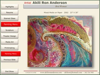 Artist
Painting
Sculpture
Resume
Media Art
Printmaking
Stained Glass
Previous Slide
Theater Design
Next Slide
End Show
Highlights
1/29/2015 8:34 PM www.akilironanderson.com - akiliron@hotmail.com - 202.726.7985 55
Bird Woman
Mixed Media on Paper 2002 23” X 30”
Painting Menu
Painting Menu
 