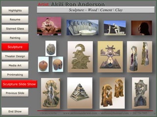 Artist
Painting
Sculpture
Resume
Media Art
Printmaking
Stained Glass
Previous Slide
Theater Design
Next Slide
End Show
Highlights
1/29/2015 8:34 PM www.akilironanderson.com - akiliron@hotmail.com - 202.726.7985 56
Sculpture – Wood  Cement  Clay
Sculpture Slide Show
Sculpture
 