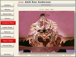 Artist
Painting
Sculpture
Resume
Media Art
Printmaking
Stained Glass
Previous Slide
Theater Design
Next Slide
End Show
Highlights
1/29/2015 8:34 PM www.akilironanderson.com - akiliron@hotmail.com - 202.726.7985 57
Bird Sculpture
12’ X 6’ Wood 1973
Sculpture Menu
 