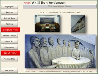 Artist
Painting
Sculpture
Resume
Media Art
Printmaking
Stained Glass
Previous Slide
Theater Design
Next Slide
End Show
Highlights
1/29/2015 8:34 PM www.akilironanderson.com - akiliron@hotmail.com - 202.726.7985 58
New Home Baptist Church
11’ X 22’ Washington DC, Painted Plaster, 1982
Sculpture Menu
 