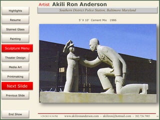 Artist
Painting
Sculpture
Resume
Media Art
Printmaking
Stained Glass
Previous Slide
Theater Design
Next Slide
End Show
Highlights
1/29/2015 8:34 PM www.akilironanderson.com - akiliron@hotmail.com - 202.726.7985 59
Southern District Police Station, Baltimore Maryland
5’ X 10’ Cement Mix 1986
Sculpture Menu
 