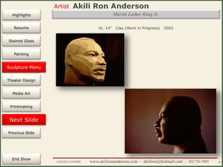 Artist
Painting
Sculpture
Resume
Media Art
Printmaking
Stained Glass
Previous Slide
Theater Design
Next Slide
End Show
Highlights
1/29/2015 8:34 PM www.akilironanderson.com - akiliron@hotmail.com - 202.726.7985 60
Martin Luther King Jr.
ht. 14” Clay (Work in Progress) 2002
Sculpture Menu
 