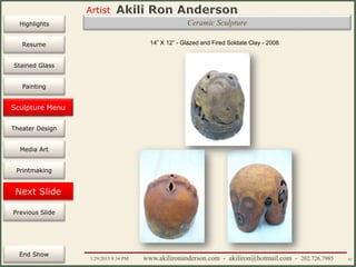 Artist
Painting
Sculpture
Resume
Media Art
Printmaking
Stained Glass
Previous Slide
Theater Design
Next Slide
End Show
Highlights
1/29/2015 8:34 PM www.akilironanderson.com - akiliron@hotmail.com - 202.726.7985 61
14” X 12” - Glazed and Fired Soldate Clay - 2008
Sculpture Menu
Ceramic Sculpture
 