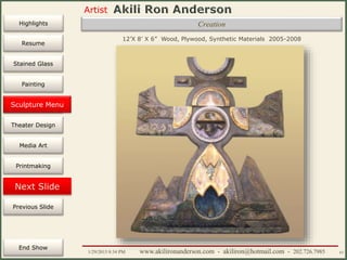 Artist
Painting
Sculpture
Resume
Media Art
Printmaking
Stained Glass
Previous Slide
Theater Design
Next Slide
End Show
Highlights
1/29/2015 8:34 PM www.akilironanderson.com - akiliron@hotmail.com - 202.726.7985 63
12’X 8’ X 6” Wood, Plywood, Synthetic Materials 2005-2008
Sculpture Menu
Creation
 