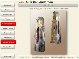 Artist
Painting
Sculpture
Resume
Media Art
Printmaking
Stained Glass
Previous Slide
Theater Design
Next Slide
End Show
Highlights
1/29/2015 8:34 PM www.akilironanderson.com - akiliron@hotmail.com - 202.726.7985 64
8’X 3’X 3’ Wood, Plywood, Synthetic Materials 2005-2008
Sculpture Menu
Spirit Rocket
 