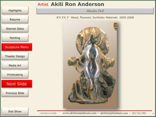 Artist
Painting
Sculpture
Resume
Media Art
Printmaking
Stained Glass
Previous Slide
Theater Design
Next Slide
End Show
Highlights
1/29/2015 8:34 PM www.akilironanderson.com - akiliron@hotmail.com - 202.726.7985 65
8’X 5’X 3’ Wood, Plywood, Synthetic Materials 2005-2008
Sculpture Menu
Akuaba Doll
 