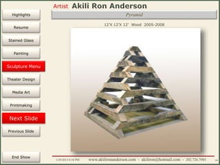 Artist
Painting
Sculpture
Resume
Media Art
Printmaking
Stained Glass
Previous Slide
Theater Design
Next Slide
End Show
Highlights
1/29/2015 8:34 PM www.akilironanderson.com - akiliron@hotmail.com - 202.726.7985 66
Pyramid
12’X 12’X 12’ Wood 2005-2008
Sculpture Menu
 