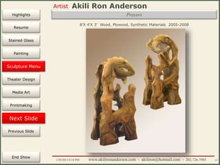 Artist
Painting
Sculpture
Resume
Media Art
Printmaking
Stained Glass
Previous Slide
Theater Design
Next Slide
End Show
Highlights
1/29/2015 8:34 PM www.akilironanderson.com - akiliron@hotmail.com - 202.726.7985 67
Prayers
8’X 4’X 3’ Wood, Plywood, Synthetic Materials 2005-2008
Sculpture Menu
 