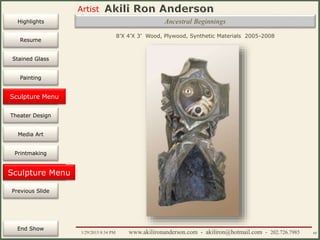 Artist
Painting
Sculpture
Resume
Media Art
Printmaking
Stained Glass
Previous Slide
Theater Design
Next Slide
End Show
Highlights
1/29/2015 8:34 PM www.akilironanderson.com - akiliron@hotmail.com - 202.726.7985 68
Sculpture Menu
Ancestral Beginnings
8’X 4’X 3’ Wood, Plywood, Synthetic Materials 2005-2008
Sculpture Menu
 