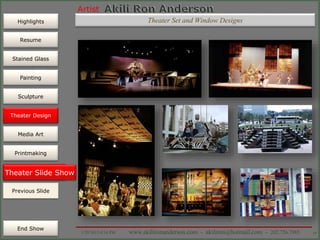 Artist
Painting
Sculpture
Resume
Media Art
Printmaking
Stained Glass
Previous Slide
Theater Design
Next Slide
End Show
Highlights
1/29/2015 8:34 PM www.akilironanderson.com - akiliron@hotmail.com - 202.726.7985 69
Theater Slide Show
Previous Slide
Theater Design
Theater Set and Window Designs
 