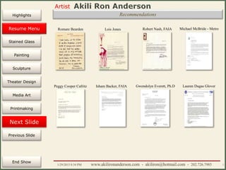 Artist
Painting
Sculpture
Resume
Media Art
Printmaking
Stained Glass
Previous Slide
Theater Design
Next Slide
End Show
Highlights
1/29/2015 8:34 PM www.akilironanderson.com - akiliron@hotmail.com - 202.726.7985 7
Recommendations
Romare Bearden Lois Jones Robert Nash, FAIA Michael McBride - Metro
Isham Backer, FAIA
Resume Menu
Peggy Cooper Cafritz Gwendolyn Everett, Ph.D Lauren Dugas Glover
 