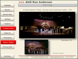 Artist
Painting
Sculpture
Resume
Media Art
Printmaking
Stained Glass
Previous Slide
Theater Design
Next Slide
End Show
Highlights
1/29/2015 8:34 PM www.akilironanderson.com - akiliron@hotmail.com - 202.726.7985 70
Owen’s Song
DC Black Repertory Theater  Kennedy Center, Eisenhower Theater - 1975
Washington, DC
Set Design and Sculpture
Theater Menu
 