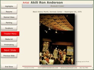 Artist
Painting
Sculpture
Resume
Media Art
Printmaking
Stained Glass
Previous Slide
Theater Design
Next Slide
End Show
Highlights
1/29/2015 8:34 PM www.akilironanderson.com - akiliron@hotmail.com - 202.726.7985 72
Kennedy Center
Black History Month, Kennedy Center – Washington DC, 1976
Set Design and Art Work
Theater Menu
 