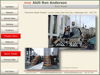 Artist
Painting
Sculpture
Resume
Media Art
Printmaking
Stained Glass
Previous Slide
Theater Design
Next Slide
End Show
Highlights
1/29/2015 8:34 PM www.akilironanderson.com - akiliron@hotmail.com - 202.726.7985 73
Street Theater
“Everyman Street Theater”, Lincoln Center, New York City / Washington DC, 1977-79
Set Design and Contruction
Theater Menu
 