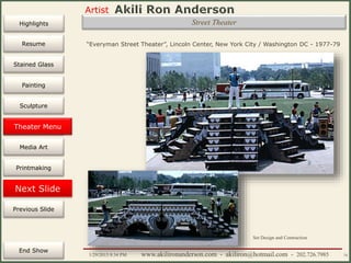 Artist
Painting
Sculpture
Resume
Media Art
Printmaking
Stained Glass
Previous Slide
Theater Design
Next Slide
End Show
Highlights
1/29/2015 8:34 PM www.akilironanderson.com - akiliron@hotmail.com - 202.726.7985 74
Street Theater
“Everyman Street Theater”, Lincoln Center, New York City / Washington DC - 1977-79
Set Design and Contruction
Theater Menu
 