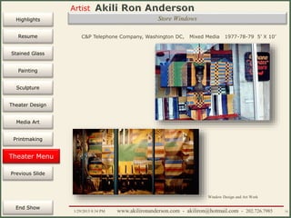 Artist
Painting
Sculpture
Resume
Media Art
Printmaking
Stained Glass
Previous Slide
Theater Design
Next Slide
End Show
Highlights
1/29/2015 8:34 PM www.akilironanderson.com - akiliron@hotmail.com - 202.726.7985 75
Store Windows
C&P Telephone Company, Washington DC, Mixed Media 1977-78-79 5’ X 10’
Theater Menu
Window Design and Art Work
 