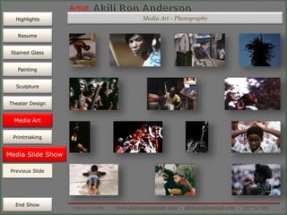 Artist
Painting
Sculpture
Resume
Media Art
Printmaking
Stained Glass
Previous Slide
Theater Design
Next Slide
End Show
Highlights
1/29/2015 8:34 PM www.akilironanderson.com - akiliron@hotmail.com - 202.726.7985 76
Media Slide Show
Previous Slide
Media Art
Media Art - Photography
 