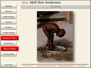 Artist
Painting
Sculpture
Resume
Media Art
Printmaking
Stained Glass
Previous Slide
Theater Design
Next Slide
End Show
Highlights
1/29/2015 8:34 PM www.akilironanderson.com - akiliron@hotmail.com - 202.726.7985 77
Boy Bathing
Media Art Menu
 