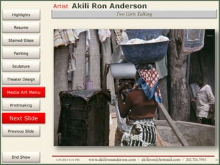 Artist
Painting
Sculpture
Resume
Media Art
Printmaking
Stained Glass
Previous Slide
Theater Design
Next Slide
End Show
Highlights
1/29/2015 8:34 PM www.akilironanderson.com - akiliron@hotmail.com - 202.726.7985 79
Two Girls Talking
Media Art Menu
 