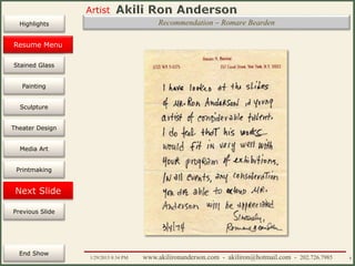 Artist
Painting
Sculpture
Resume
Media Art
Printmaking
Stained Glass
Previous Slide
Theater Design
Next Slide
End Show
Highlights
1/29/2015 8:34 PM www.akilironanderson.com - akiliron@hotmail.com - 202.726.7985 8
Recommendation – Romare Bearden
Resume Menu
 