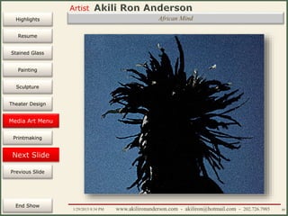 Artist
Painting
Sculpture
Resume
Media Art
Printmaking
Stained Glass
Previous Slide
Theater Design
Next Slide
End Show
Highlights
1/29/2015 8:34 PM www.akilironanderson.com - akiliron@hotmail.com - 202.726.7985 80
African Mind
Media Art Menu
 