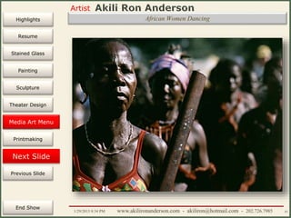 Artist
Painting
Sculpture
Resume
Media Art
Printmaking
Stained Glass
Previous Slide
Theater Design
Next Slide
End Show
Highlights
1/29/2015 8:34 PM www.akilironanderson.com - akiliron@hotmail.com - 202.726.7985 81
African Women Dancing
Media Art Menu
 