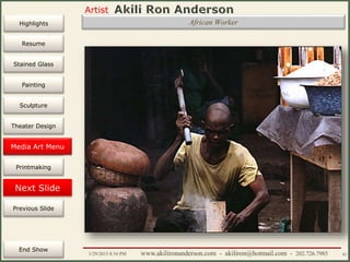 Artist
Painting
Sculpture
Resume
Media Art
Printmaking
Stained Glass
Previous Slide
Theater Design
Next Slide
End Show
Highlights
1/29/2015 8:34 PM www.akilironanderson.com - akiliron@hotmail.com - 202.726.7985 82
African Worker
Media Art Menu
 