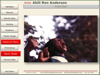 Artist
Painting
Sculpture
Resume
Media Art
Printmaking
Stained Glass
Previous Slide
Theater Design
Next Slide
End Show
Highlights
1/29/2015 8:34 PM www.akilironanderson.com - akiliron@hotmail.com - 202.726.7985 83
Gospel Singer
Media Art Menu
 