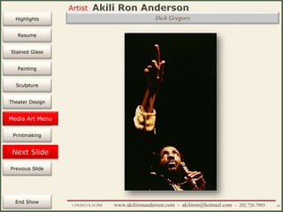 Artist
Painting
Sculpture
Resume
Media Art
Printmaking
Stained Glass
Previous Slide
Theater Design
Next Slide
End Show
Highlights
1/29/2015 8:34 PM www.akilironanderson.com - akiliron@hotmail.com - 202.726.7985 84
Dick Gregory
Media Art Menu
 