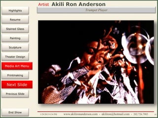 Artist
Painting
Sculpture
Resume
Media Art
Printmaking
Stained Glass
Previous Slide
Theater Design
Next Slide
End Show
Highlights
1/29/2015 8:34 PM www.akilironanderson.com - akiliron@hotmail.com - 202.726.7985 85
Trumpet Player
Media Art Menu
 