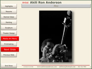 Artist
Painting
Sculpture
Resume
Media Art
Printmaking
Stained Glass
Previous Slide
Theater Design
Next Slide
End Show
Highlights
1/29/2015 8:34 PM www.akilironanderson.com - akiliron@hotmail.com - 202.726.7985 86
Dizzy
Media Art Menu
 