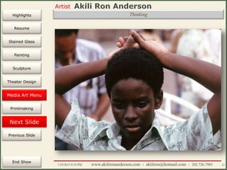 Artist
Painting
Sculpture
Resume
Media Art
Printmaking
Stained Glass
Previous Slide
Theater Design
Next Slide
End Show
Highlights
1/29/2015 8:34 PM www.akilironanderson.com - akiliron@hotmail.com - 202.726.7985 87
Thinking
Media Art Menu
 