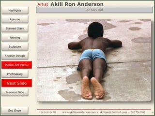 Artist
Painting
Sculpture
Resume
Media Art
Printmaking
Stained Glass
Previous Slide
Theater Design
Next Slide
End Show
Highlights
1/29/2015 8:34 PM www.akilironanderson.com - akiliron@hotmail.com - 202.726.7985 88
At The Pool
Media Art Menu
 