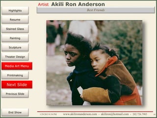 Artist
Painting
Sculpture
Resume
Media Art
Printmaking
Stained Glass
Previous Slide
Theater Design
Next Slide
End Show
Highlights
1/29/2015 8:34 PM www.akilironanderson.com - akiliron@hotmail.com - 202.726.7985 89
Best Friends
Media Art Menu
 