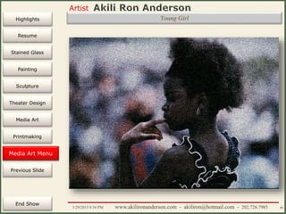 Artist
Painting
Sculpture
Resume
Media Art
Printmaking
Stained Glass
Previous Slide
Theater Design
Next Slide
End Show
Highlights
1/29/2015 8:34 PM www.akilironanderson.com - akiliron@hotmail.com - 202.726.7985 90
Young Girl
Media Art Menu
 