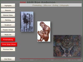 Artist
Painting
Sculpture
Resume
Media Art
Printmaking
Stained Glass
Previous Slide
Theater Design
Next Slide
End Show
Highlights
1/29/2015 8:34 PM www.akilironanderson.com - akiliron@hotmail.com - 202.726.7985 91
Print Slide Show
Previous Slide
Printmaking
Printmaking – Silkscreen  Etching  Lithography
 
