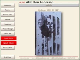 Artist
Painting
Sculpture
Resume
Media Art
Printmaking
Stained Glass
Previous Slide
Theater Design
Next Slide
End Show
Highlights
1/29/2015 8:34 PM www.akilironanderson.com - akiliron@hotmail.com - 202.726.7985 92
Silk Screen 1968 30” X 22”
Malcolm
PrintmakingPrint Menu
 