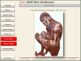 Artist
Painting
Sculpture
Resume
Media Art
Printmaking
Stained Glass
Previous Slide
Theater Design
Next Slide
End Show
Highlights
1/29/2015 8:34 PM www.akilironanderson.com - akiliron@hotmail.com - 202.726.7985 93
Incarcerated
Multi-Plate Etching and Lithograph 1967 30” X 22”
Print Menu
 