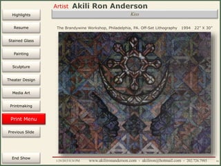 Artist
Painting
Sculpture
Resume
Media Art
Printmaking
Stained Glass
Previous Slide
Theater Design
Next Slide
End Show
Highlights
1/29/2015 8:34 PM www.akilironanderson.com - akiliron@hotmail.com - 202.726.7985 94
The Brandywine Workshop, Philadelphia, PA. Off-Set Lithography 1994 22” X 30”
Kiss
Print Menu
 