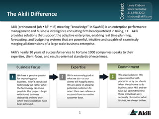 The Akili Difference Akili (pronounced (uh • kē’ • lē) meaning “knowledge” in Swahili) is an enterprise performance management and business intelligence consulting firm headquartered in Irving, TX.   Akili provides solutions that support the adaptive enterprise, enabling real time planning, forecasting, and budgeting systems that are powerful, intuitive and capable of seamlessly merging all dimensions of a large scale business enterprise.   Akili’s nearly 20 years of successful service to Fortune 1000 companies speaks to their expertise, client-focus, and results-oriented standards of excellence. Commitment Business Focus Expertise We always deliver.  We appreciate the faith placed in us by our clients when they choose to do business with Akili and we take our commitment to those individuals very seriously.  No matter what it takes, we always deliver. We’re extremely good at what we do – as our clients will happily attest.  We are alone in allowing potential customers to select their own reference accounts from our entire customer base. We have a genuine passion for improving your business.  It isn’t about cool technology but rather what the technology can make possible. Our projects begin with stated business objectives and end only when those objectives have been achieved. 3 1 2 1 