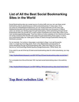 List of All the Best Social Bookmarking
Sites in the World
Social Bookmarking sites are a great source of online traffic and you can use these social
bookmarking sites to advertising your online products/business in many ways. Once
you write any article/blog/promotional ad, you can simply bookmark it to the many well
established,popularly big social bookmarking sites where there are thousands or millions
users can access your landing page through bookmarking. Online advertising through Social
bookmarking sites can provide you a huge number of backlinks and unique daily visits to your
main landing page/site/blog page. There are billions of online websites on the Internet and users
are simply accessing thier favorite web pages through bookmarking those pages. In return,
your bookmarked page can rotate good number of visitors through bookmarks sharing and
distribution process.

For an example, if an article or blog page is submitted to Digg, it can get thousands
visits in a single day from Digg alone. Such is the effectiveness and popularity of
online advertising through social bookmarking sites. Other than Digg,you may use
Del.icio.us,Technorati,Diigo,Reddit,SquiDoo,Google Bookmarks ,Yahoo! Buzz, etc.

If you want to use all of the top 25 best social bookmarking sites for online advertising, you may
try here.

[ http://topbestlisted.blogspot.com/2011/07/top-25-best-bookmarking-sites-social.html ]


For a complete list of the all the best 100+ top best social bookmarking sites in the world try
here:


[ http://topbestlisted.blogspot.com/2011/08/top-100-bookmarking-sites-best-listed.html ]




Top Best websites List
 