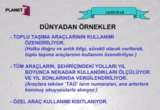 AKDURAK
DÜNYADAN ÖRNEKLER
- TOPLU TAŞIMA ARAÇLARININ KULLANIMI
ÖZENDİRİLİYOR.
(Halka doğru ve anlık bilgi, sürekli olarak verilerek,
toplu taşıma araçlarının kullanımı özendiriliyor.)
- TÜM ARAÇLARIN, ŞEHİRİÇİNDEKİ YOLLARI YIL
BOYUNCA NEKADAR KULLANDIKLARI ÖLÇÜLÜYOR
VE YIL SONLARINDA VERGİLENDİRİLİYOR.
(Araçlara takılan ‘TAG’ ların numaraları, ana arterlere
konmuş okuyucularla alınıyor.)
- ÖZEL ARAÇ KULLANIMI KISITLANIYOR.
 