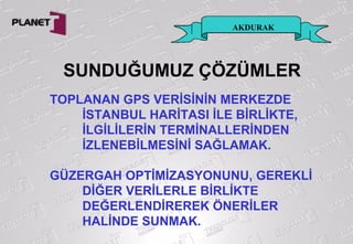 AKDURAK
TOPLANAN GPS VERİSİNİN MERKEZDE
İSTANBUL HARİTASI İLE BİRLİKTE,
İLGİLİLERİN TERMİNALLERİNDEN
İZLENEBİLMESİNİ SAĞLAMAK.
GÜZERGAH OPTİMİZASYONUNU, GEREKLİ
DİĞER VERİLERLE BİRLİKTE
DEĞERLENDİREREK ÖNERİLER
HALİNDE SUNMAK.
SUNDUĞUMUZ ÇÖZÜMLER
 